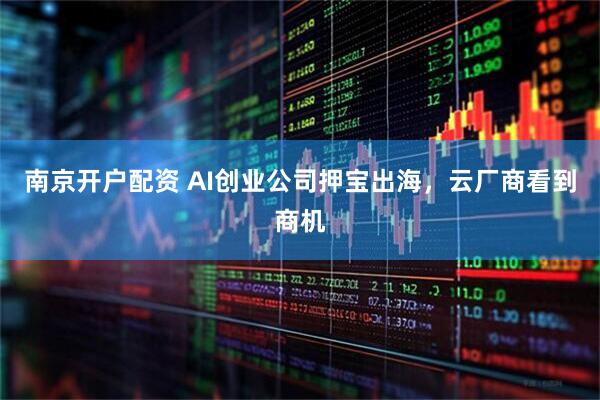 南京开户配资 AI创业公司押宝出海，云厂商看到商机