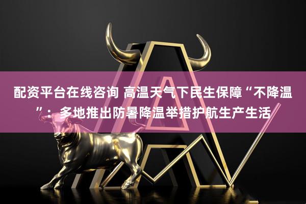 配资平台在线咨询 高温天气下民生保障“不降温”：多地推出防暑降温举措护航生产生活