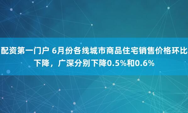 配资第一门户 6月份各线城市商品住宅销售价格环比下降，广深分别下降0.5%和0.6%