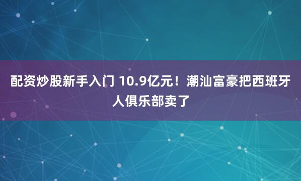 配资炒股新手入门 10.9亿元！潮汕富豪把西班牙人俱乐部卖了