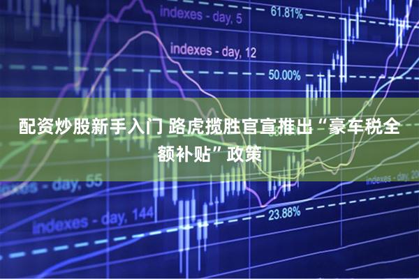 配资炒股新手入门 路虎揽胜官宣推出“豪车税全额补贴”政策