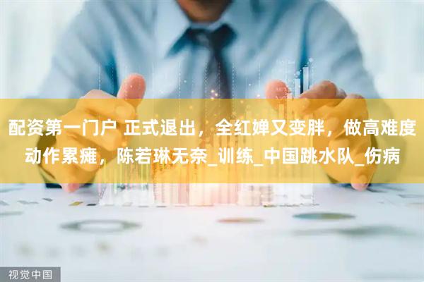 配资第一门户 正式退出，全红婵又变胖，做高难度动作累瘫，陈若琳无奈_训练_中国跳水队_伤病