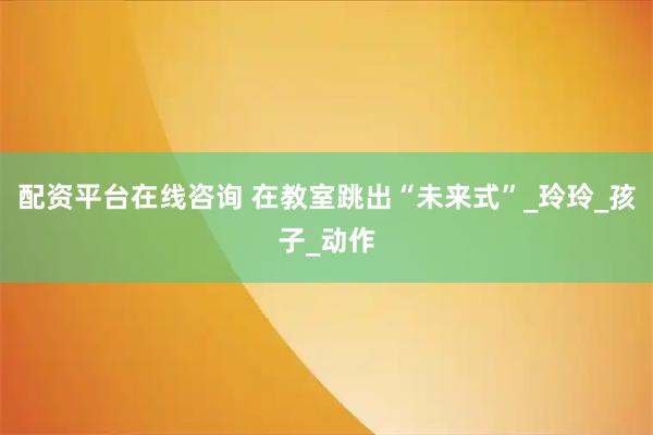 配资平台在线咨询 在教室跳出“未来式”_玲玲_孩子_动作