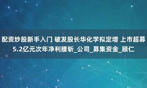 配资炒股新手入门 破发股长华化学拟定增 上市超募5.2亿元次年净利腰斩_公司_募集资金_顾仁