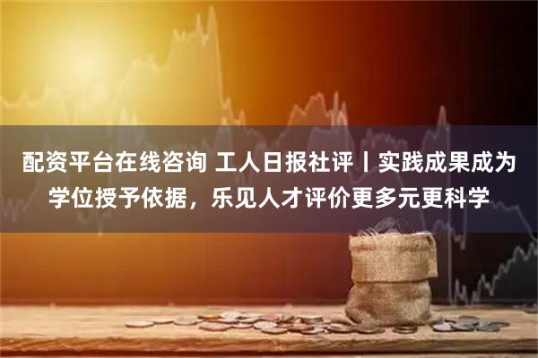 配资平台在线咨询 工人日报社评丨实践成果成为学位授予依据，乐见人才评价更多元更科学