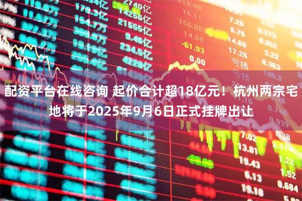 配资平台在线咨询 起价合计超18亿元！杭州两宗宅地将于2025年9月6日正式挂牌出让