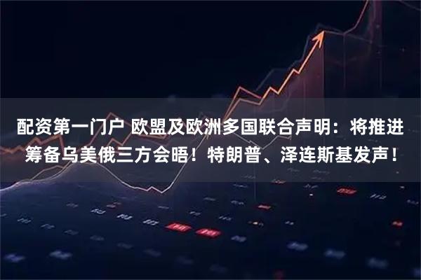 配资第一门户 欧盟及欧洲多国联合声明：将推进筹备乌美俄三方会晤！特朗普、泽连斯基发声！